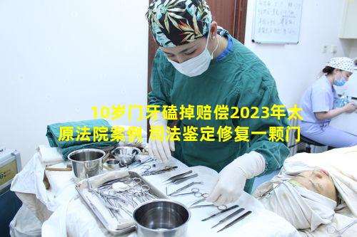 10岁门牙磕掉赔偿2023年太原法院案例 司法鉴定修复一颗门牙多少钱